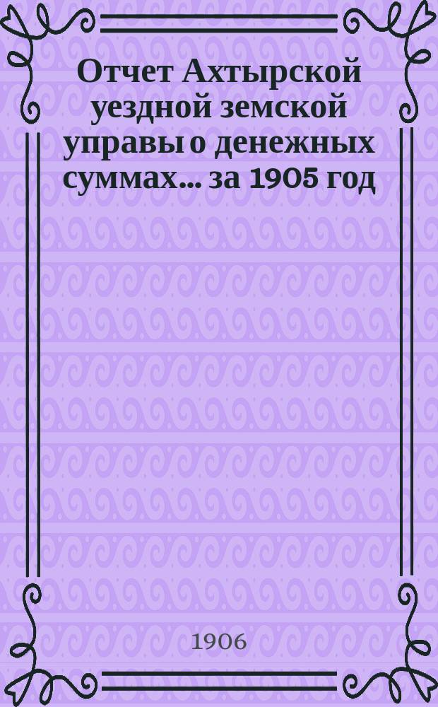 Отчет Ахтырской уездной земской управы о денежных суммах... ...за 1905 год