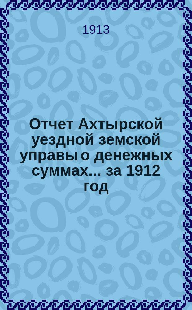 Отчет Ахтырской уездной земской управы о денежных суммах... ...за 1912 год