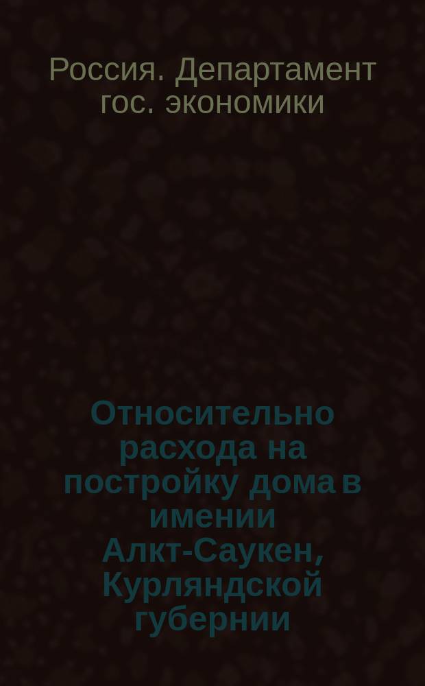 Относительно расхода на постройку дома в имении Алкт-Саукен, Курляндской губернии : По представлению М-ва гос. имуществ