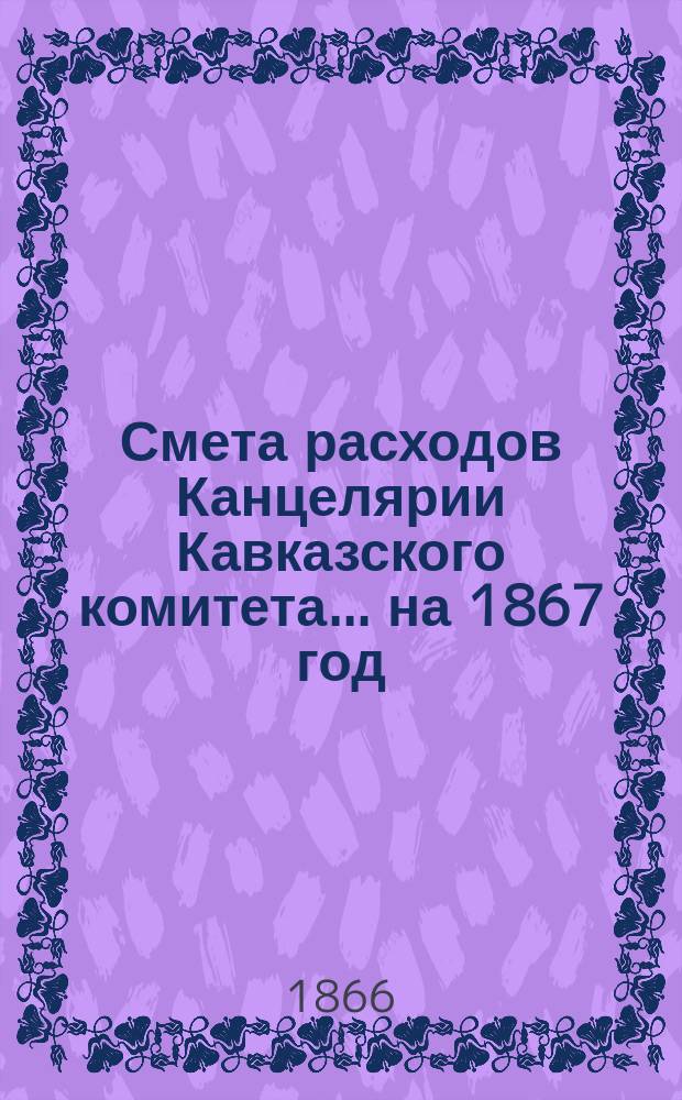 Смета расходов Канцелярии Кавказского комитета... ... на 1867 год