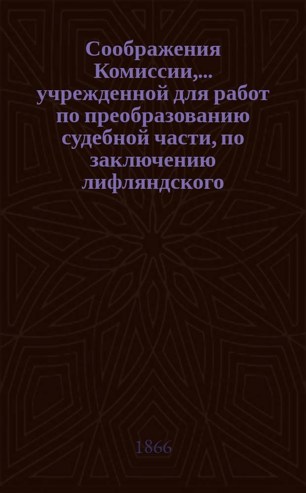 Соображения Комиссии,.. учрежденной для работ по преобразованию судебной части, по заключению лифляндского, эстляндского и курляндского генерал-губернатора о применении... утвержденных 29 сентября 1862 года основных положений преобразования судебной части к Прибалтийскому краю. 1866 г.