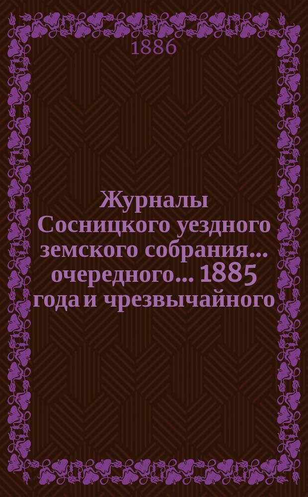 Журналы Сосницкого уездного земского собрания... очередного... 1885 года [и чрезвычайного - 1886 года]