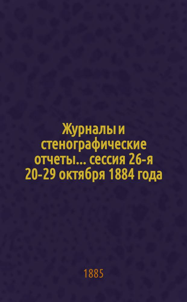 [Журналы и стенографические отчеты]... сессия 26-я 20-29 октября 1884 года
