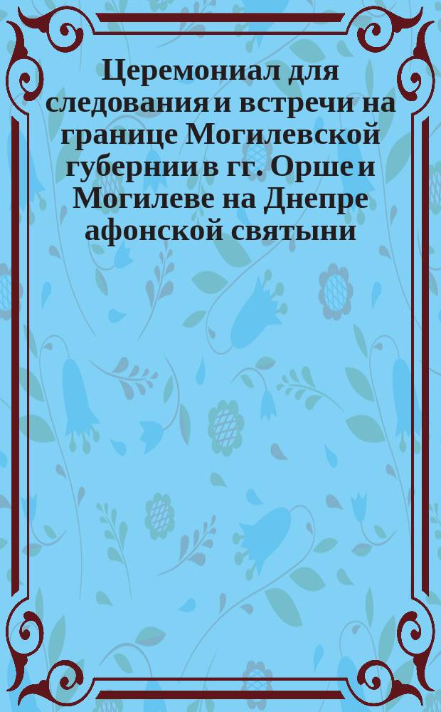 Церемониал для следования и встречи на границе Могилевской губернии в гг. Орше и Могилеве на Днепре афонской святыни...