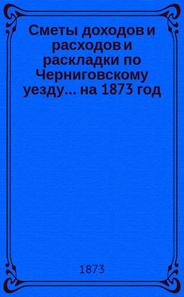 [Сметы доходов и расходов и раскладки по Черниговскому уезду]... ... на 1873 год