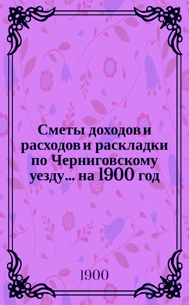 [Сметы доходов и расходов и раскладки по Черниговскому уезду]... ... на 1900 год