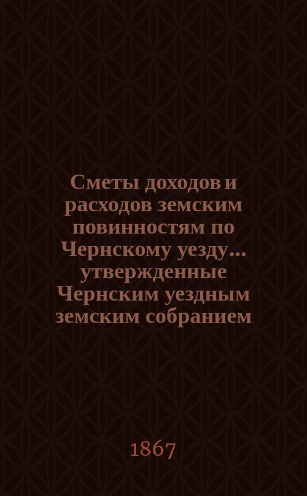 Сметы доходов и расходов земским повинностям по Чернскому уезду... утвержденные Чернским уездным земским собранием. на 1868 год