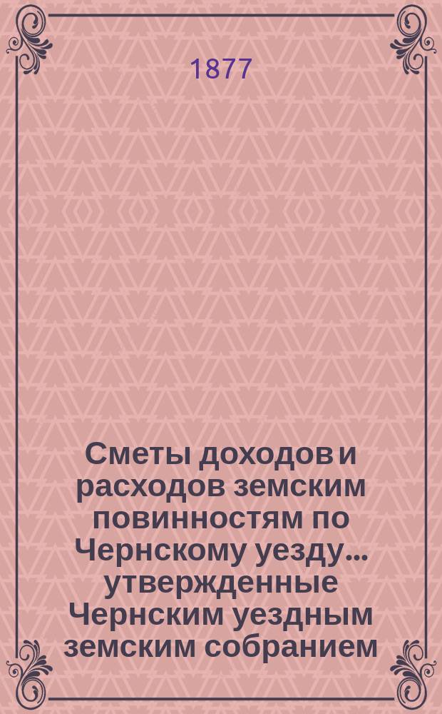 Сметы доходов и расходов земским повинностям по Чернскому уезду... утвержденные Чернским уездным земским собранием. на 1877 год