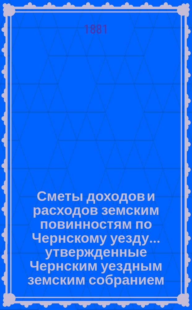 Сметы доходов и расходов земским повинностям по Чернскому уезду... утвержденные Чернским уездным земским собранием. на 1881 год