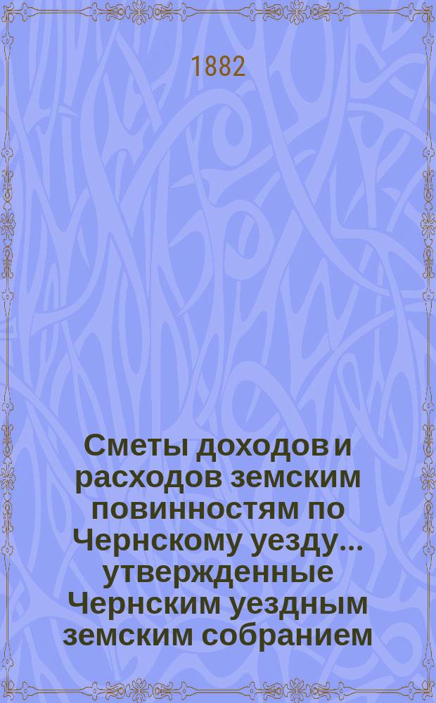 Сметы доходов и расходов земским повинностям по Чернскому уезду... утвержденные Чернским уездным земским собранием. на 1882 год