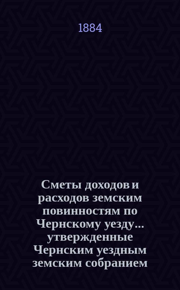 Сметы доходов и расходов земским повинностям по Чернскому уезду... утвержденные Чернским уездным земским собранием. на 1884 год