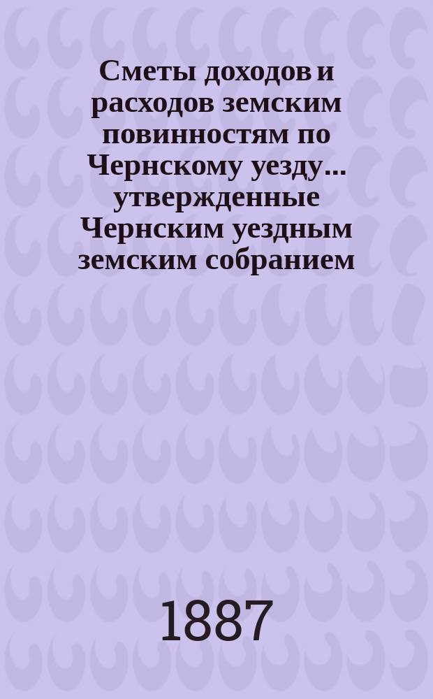 Сметы доходов и расходов земским повинностям по Чернскому уезду... утвержденные Чернским уездным земским собранием. на 1887 год
