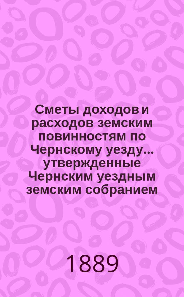 Сметы доходов и расходов земским повинностям по Чернскому уезду... утвержденные Чернским уездным земским собранием. на 1889 год