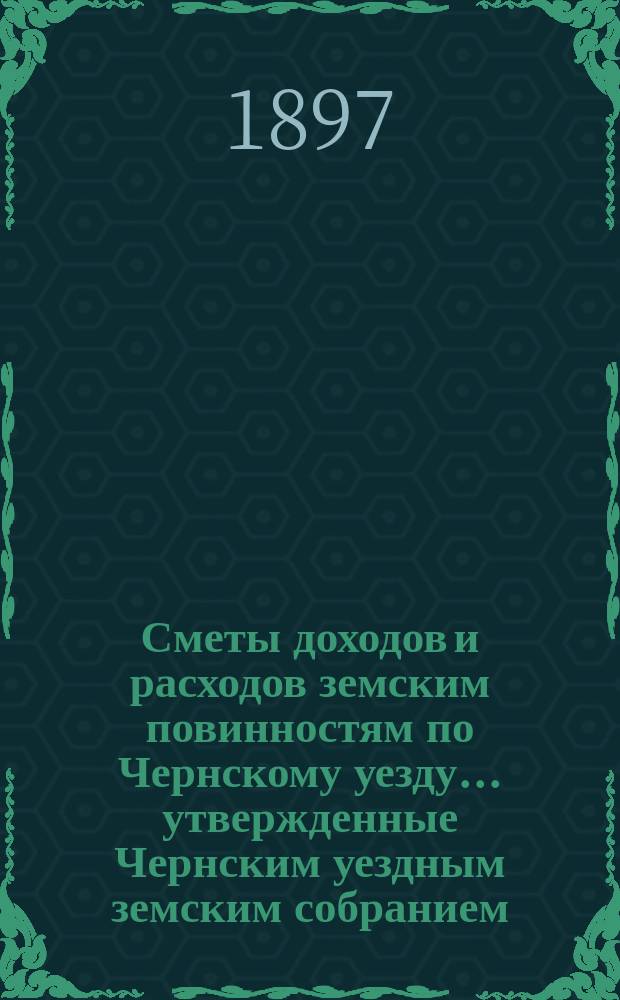 Сметы доходов и расходов земским повинностям по Чернскому уезду... утвержденные Чернским уездным земским собранием. на 1897 год