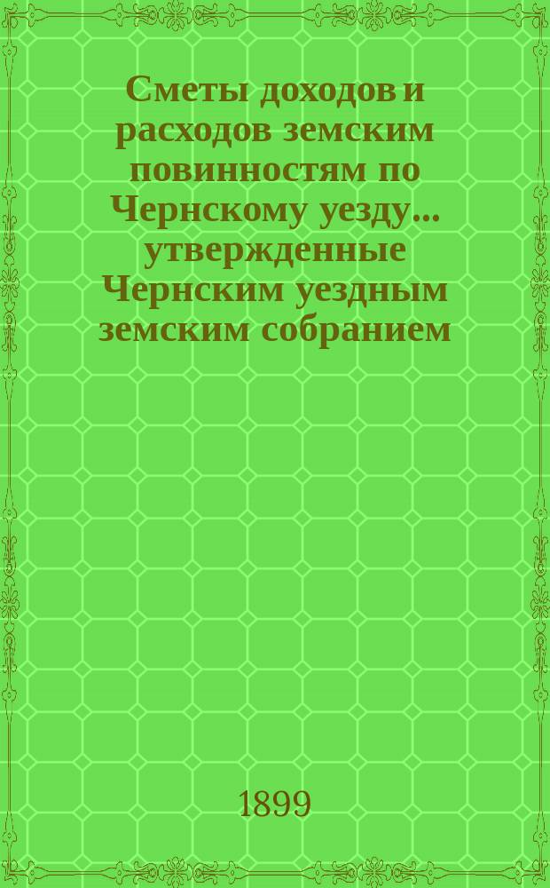 Сметы доходов и расходов земским повинностям по Чернскому уезду... утвержденные Чернским уездным земским собранием. на 1899 год