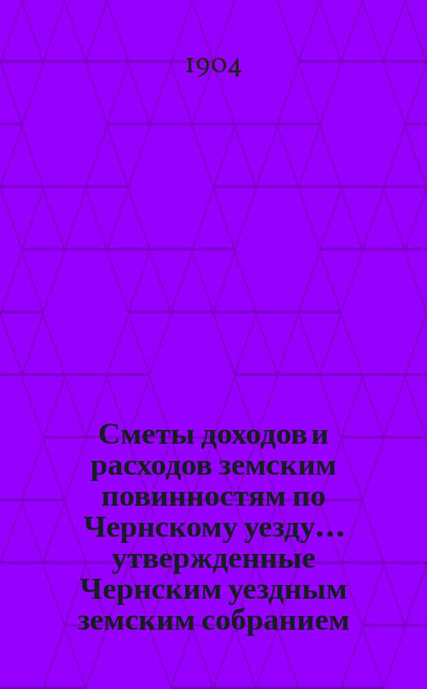 Сметы доходов и расходов земским повинностям по Чернскому уезду... утвержденные Чернским уездным земским собранием. на 1905 год