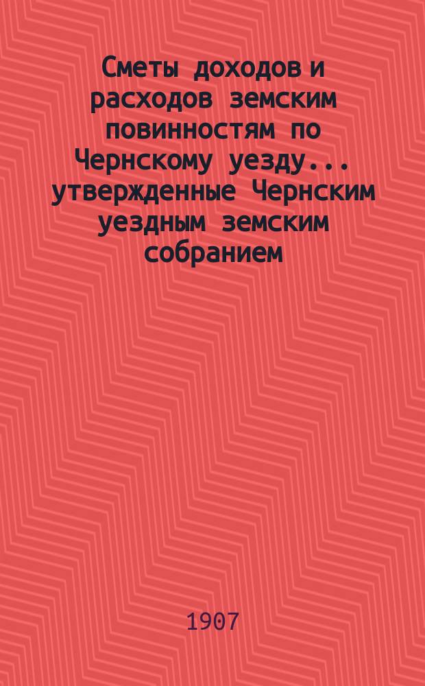 Сметы доходов и расходов земским повинностям по Чернскому уезду... утвержденные Чернским уездным земским собранием. на 1908 год