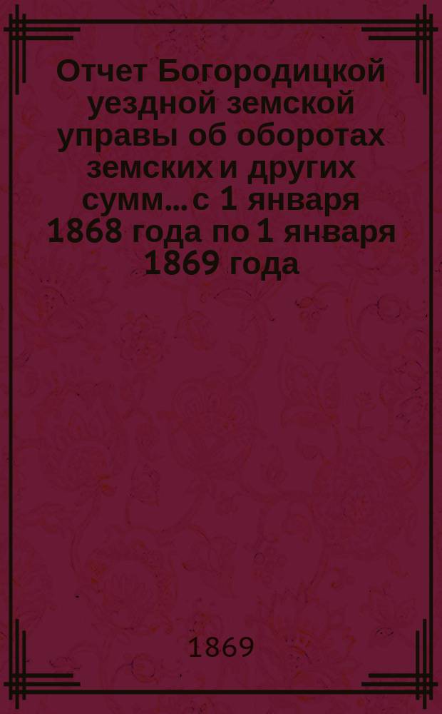 Отчет Богородицкой уездной земской управы об оборотах земских и других сумм... с 1 января 1868 года по 1 января 1869 года, и с 1 января по 1 июля 1869 года