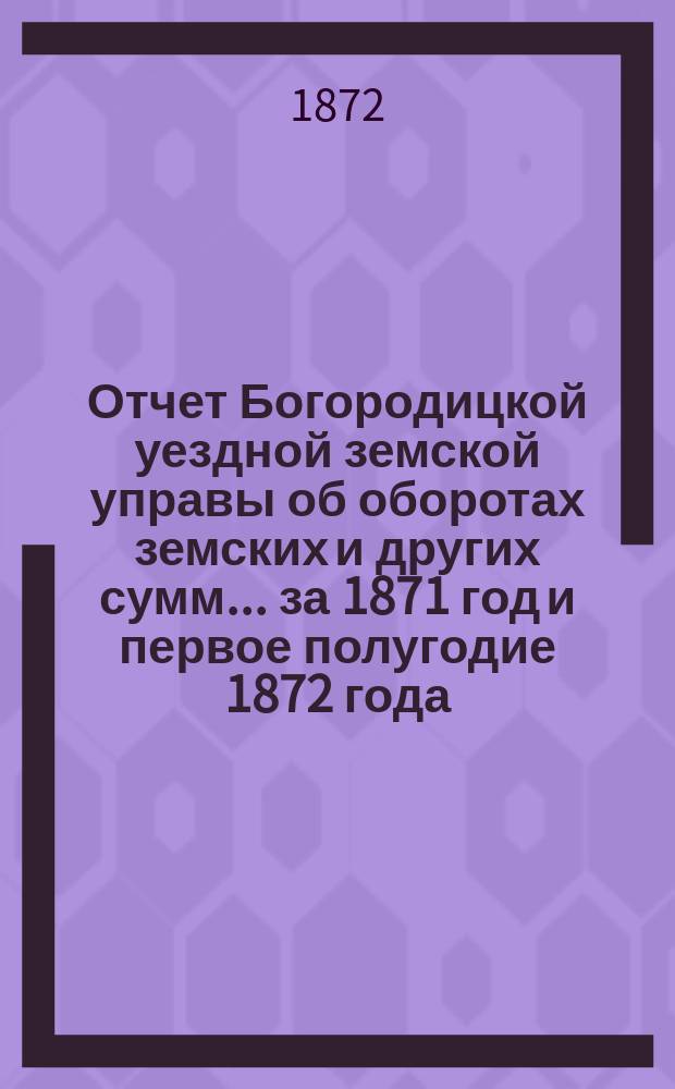 Отчет Богородицкой уездной земской управы об оборотах земских и других сумм... за 1871 год и первое полугодие 1872 года : за 1871 год и первое полугодие 1872 года и по содержанию больницы за тот же период времени