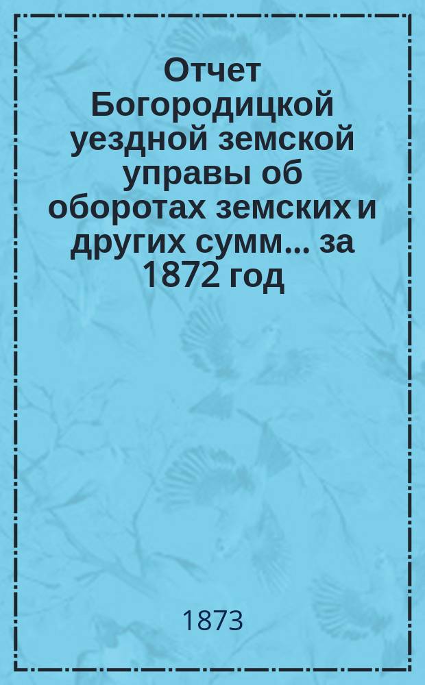 Отчет Богородицкой уездной земской управы об оборотах земских и других сумм... за 1872 год : за 1872 год, первое полугодие 1873 года, и по содержанию больницы за то же время