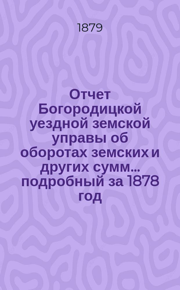 Отчет Богородицкой уездной земской управы об оборотах земских и других сумм... подробный за 1878 год : подробный за 1878 год, краткий за 1 половину 1879 года и по содержанию больницы за то же время