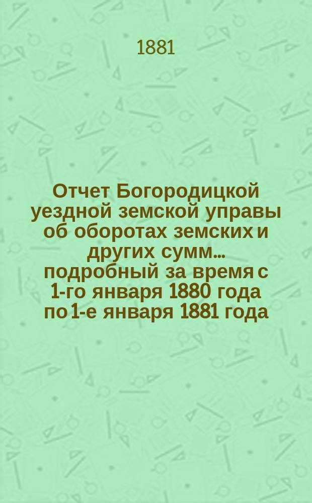 Отчет Богородицкой уездной земской управы об оборотах земских и других сумм... подробный за время с 1-го января 1880 года по 1-е января 1881 года : подробный за время с 1-го января 1880 года по 1-е января 1881 года, краткий с 1 января по 1-е июля 1881 года и по содержанию больницы за то же время