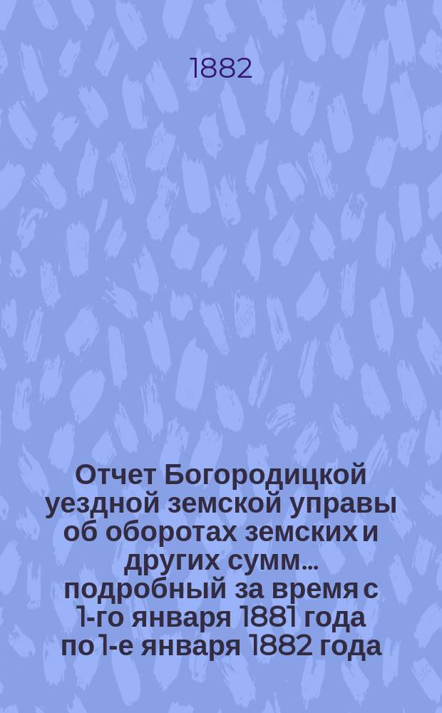 Отчет Богородицкой уездной земской управы об оборотах земских и других сумм... подробный за время с 1-го января 1881 года по 1-е января 1882 года : подробный за время с 1-го января 1881 года по 1-е января 1882 года, краткий с 1 января по 1 июля 1882 года и по содержанию больницы за то же время