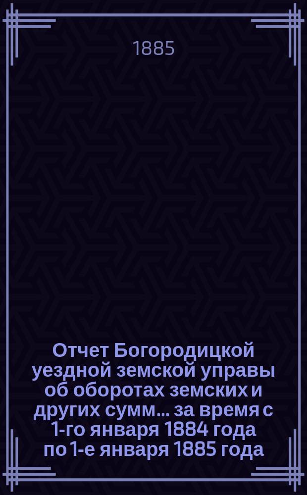 Отчет Богородицкой уездной земской управы об оборотах земских и других сумм... за время с 1-го января 1884 года по 1-е января 1885 года : за время с 1-го января 1884 года по 1-е января 1885 года, краткий за первое полугодие 1885 г. по содержанию Богородицкой больницы за то же время и по содержанию больниц при первом и четвертом медицинских пунктах за 1884 год и по устройству и исправлению мостов за 1884 год