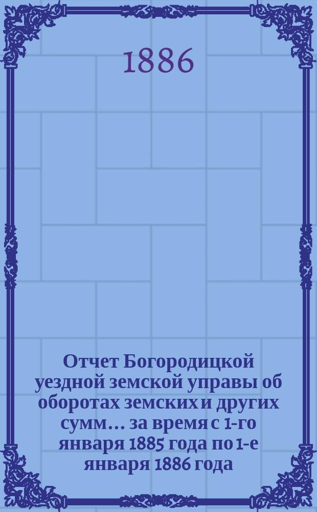 Отчет Богородицкой уездной земской управы об оборотах земских и других сумм... за время с 1-го января 1885 года по 1-е января 1886 года : за время с 1-го января 1885 года по 1-е января 1886 года, краткий за 1-е полугодие 1886 года, по содержанию Богородицкой больницы за то же время, по содержанию больниц при первом и четвертом медицинских пунктах за 1885 год и по устройству и исправлению мостов за 1885 год