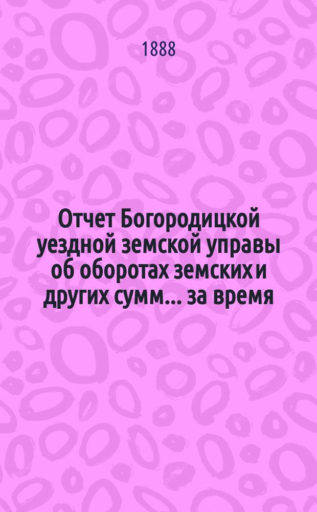Отчет Богородицкой уездной земской управы об оборотах земских и других сумм... за время: подробный с 1-го января 1887 года по 1-е января 1888 года : за время: подробный с 1-го января 1887 года по 1-е января 1888 года, краткий за 1-е полугодие 1888 г., по содержанию Богородицкой больницы за то же время и по устройству и исправлению мостов за 1887 год