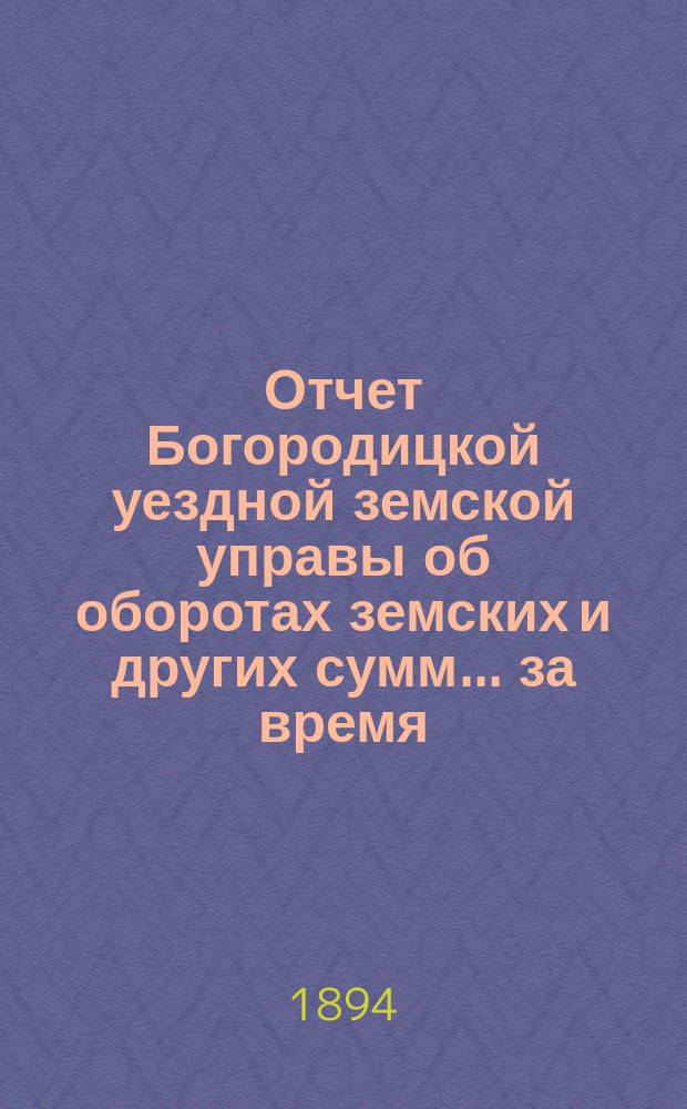 Отчет Богородицкой уездной земской управы об оборотах земских и других сумм... за время: подробный с 1-го января 1893 г. по 1-е января 1894 г. : за время: подробный с 1-го января 1893 г. по 1-е января 1894 г. и краткий за первое полугодие 1894 года по содержанию городской больницы за то же время и по устройству и исправлению мостов за 1893 год