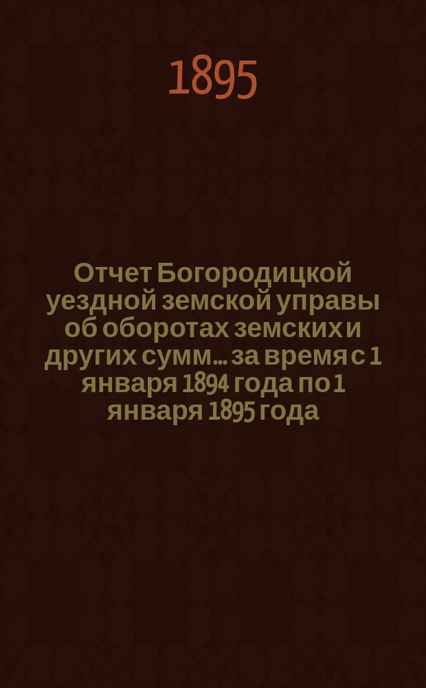 Отчет Богородицкой уездной земской управы об оборотах земских и других сумм... за время с 1 января 1894 года по 1 января 1895 года : за время с 1 января 1894 года по 1 января 1895 года, [краткий за 1-е полугодие 1895 года]