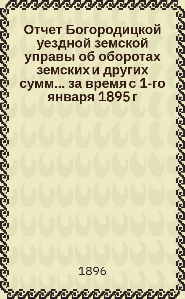 Отчет Богородицкой уездной земской управы об оборотах земских и других сумм... за время с 1-го января 1895 г. по 1-е января 1896 г. [и за 1-е полугодие 1896 г.]