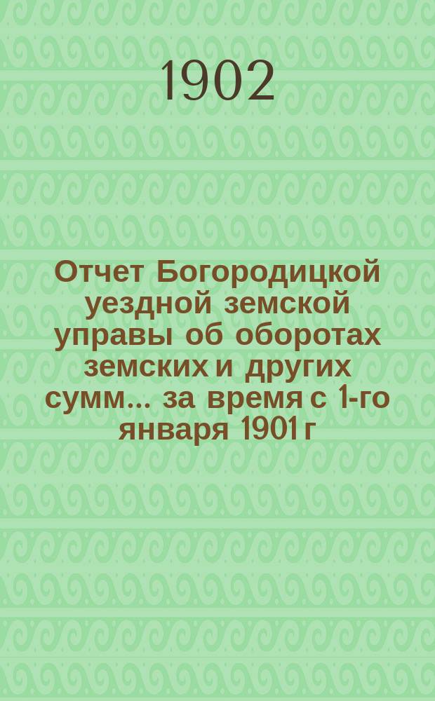 Отчет Богородицкой уездной земской управы об оборотах земских и других сумм... за время с 1-го января 1901 г. по 1-е января 1902 г. и 1-е полугодие 1902 г.