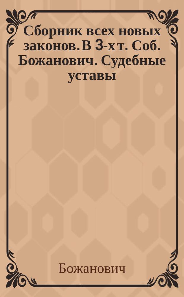 Сборник всех новых законов. В 3-х т. Соб. Божанович. Судебные уставы (20-го ноября 1864 года) со включением статей из Свода законов, на которые указаны ссылки. - Уложение о наказаниях уголовных и исправительных с приведением статей Св. закона... О губернских и уезд. земск. учреждениях. - Положение о пошлинах за право торговли и других промыслов. - Устав о цензуре. Прибавления. Т. 1-[3]