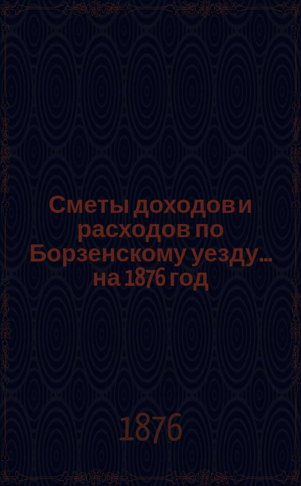 [Сметы доходов и расходов по Борзенскому уезду]... ... на 1876 год