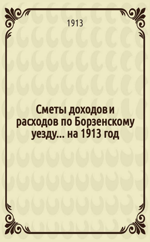 [Сметы доходов и расходов по Борзенскому уезду]... ... на 1913 год