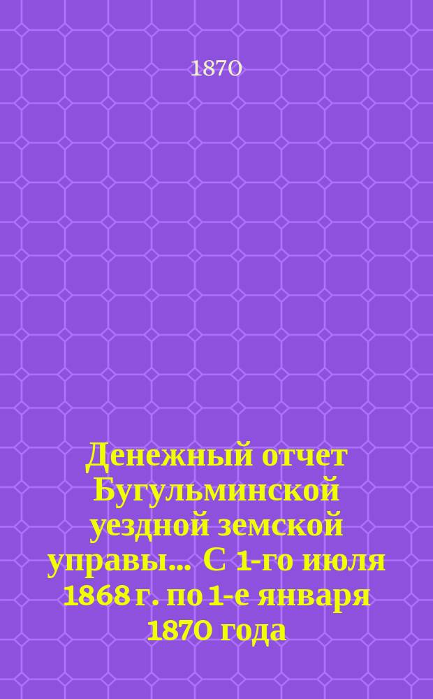 Денежный отчет Бугульминской уездной земской управы... ... С 1-го июля 1868 г. по 1-е января 1870 года