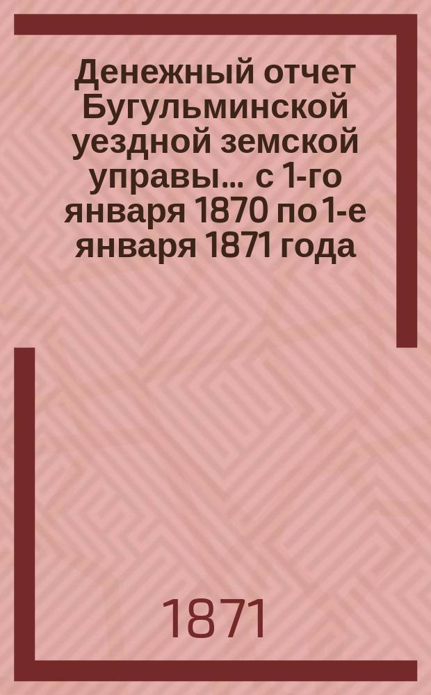 Денежный отчет Бугульминской уездной земской управы... ... с 1-го января 1870 по 1-е января 1871 года