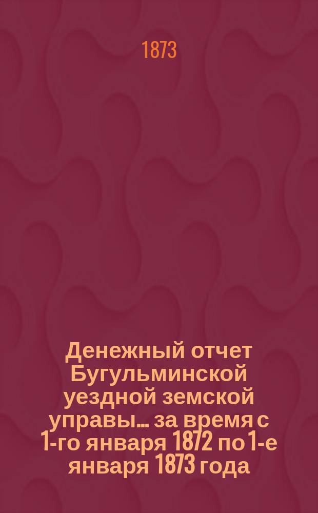 Денежный отчет Бугульминской уездной земской управы... ... за время с 1-го января 1872 по 1-е января 1873 года