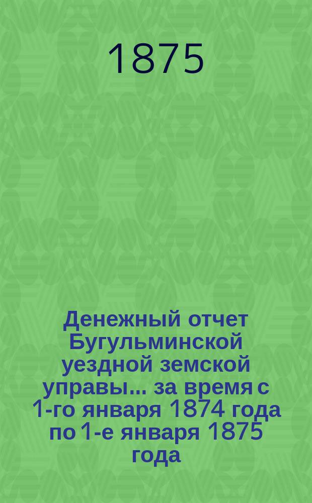 Денежный отчет Бугульминской уездной земской управы... ... за время с 1-го января 1874 года по 1-е января 1875 года