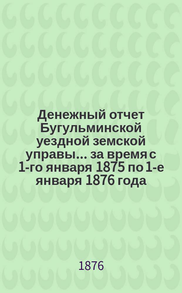 Денежный отчет Бугульминской уездной земской управы... ... за время с 1-го января 1875 по 1-е января 1876 года
