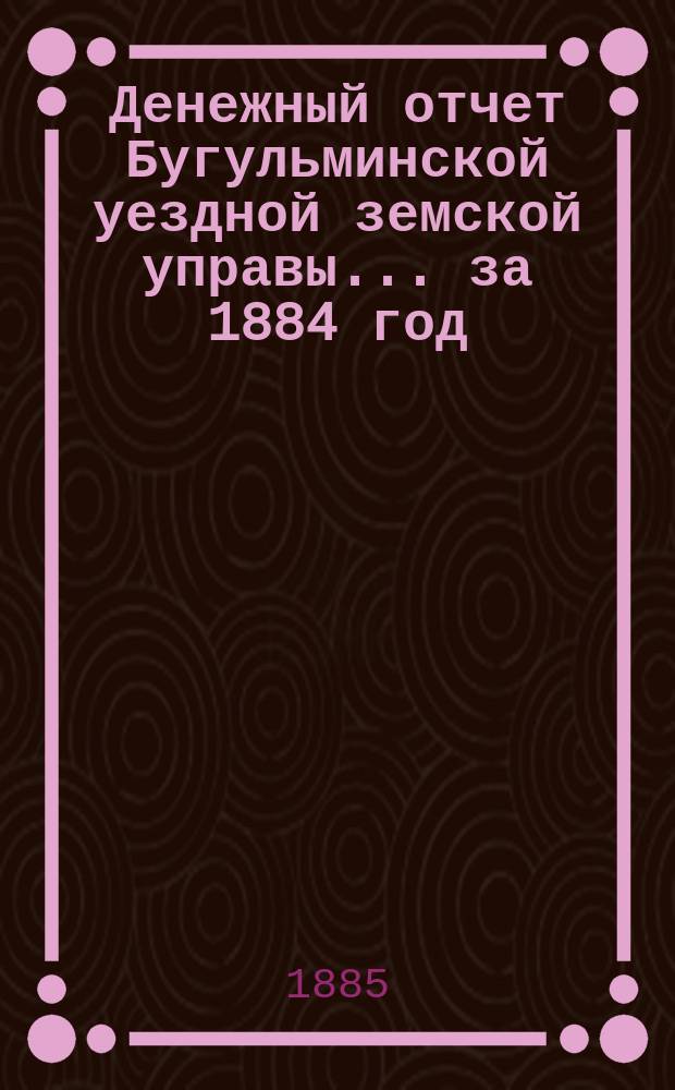 Денежный отчет Бугульминской уездной земской управы... ... за 1884 год