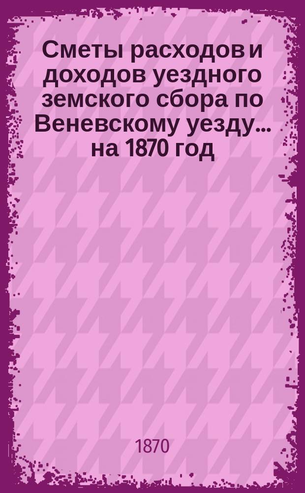 [Сметы расходов и доходов уездного земского сбора по Веневскому уезду... ... на 1870 год
