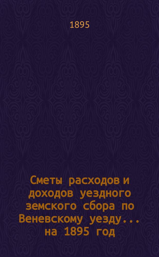 [Сметы расходов и доходов уездного земского сбора по Веневскому уезду... ... на 1895 год