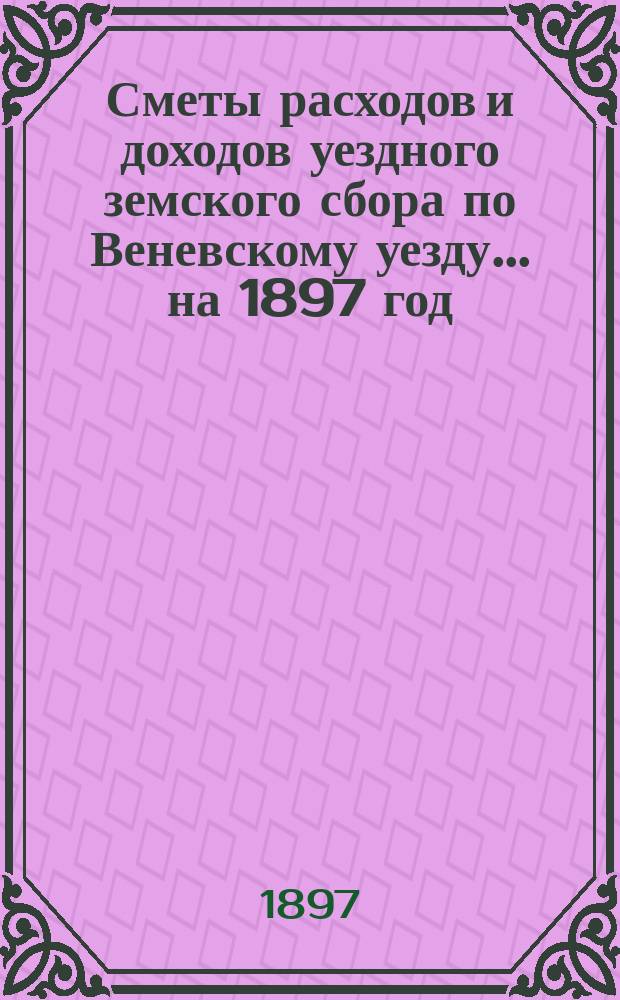 [Сметы расходов и доходов уездного земского сбора по Веневскому уезду... ... на 1897 год