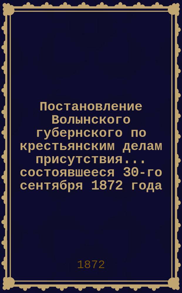 Постановление Волынского губернского по крестьянским делам присутствия... ... состоявшееся 30-го сентября 1872 года