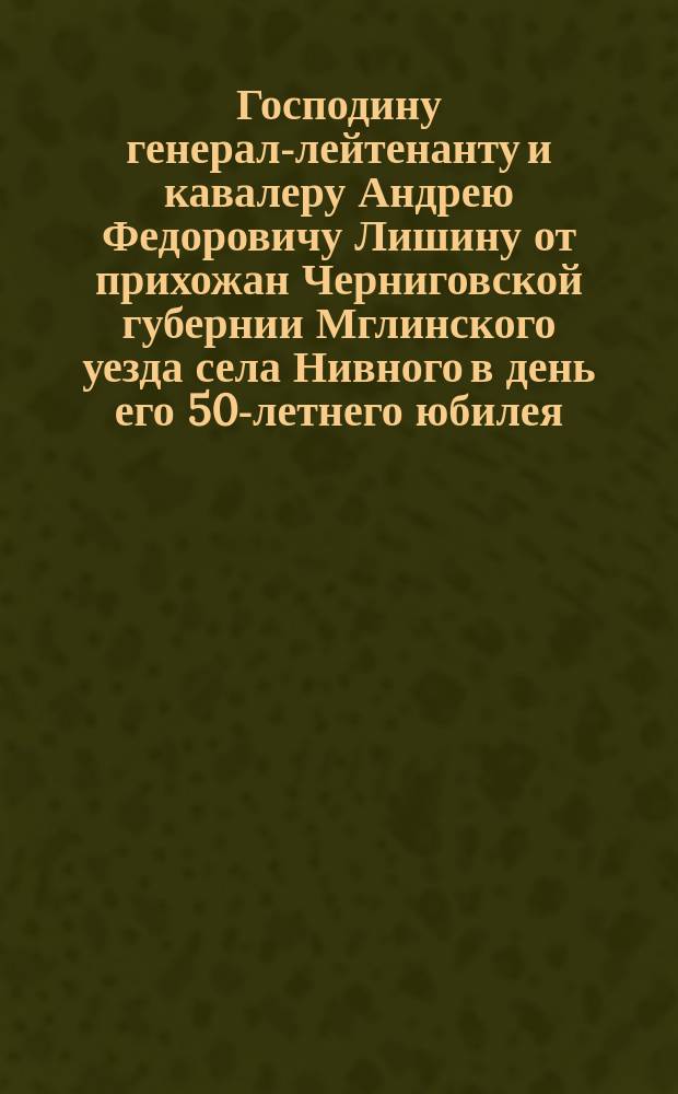 Господину генерал-лейтенанту и кавалеру Андрею Федоровичу Лишину от прихожан Черниговской губернии Мглинского уезда села Нивного [в день его 50-летнего юбилея