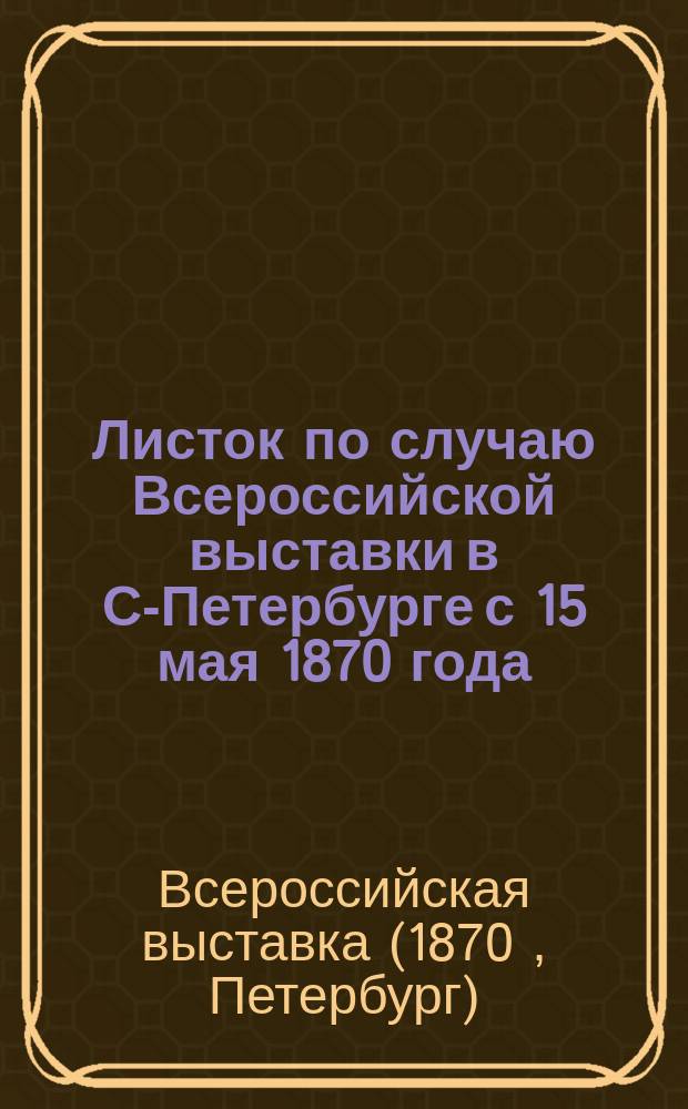Листок по случаю Всероссийской выставки в С-Петербурге с 15 мая 1870 года : К посетителям Выставки и ревнителям искусств