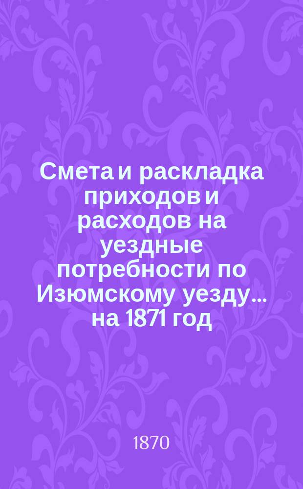 Смета и раскладка приходов и расходов на уездные потребности по Изюмскому уезду... ... на 1871 год